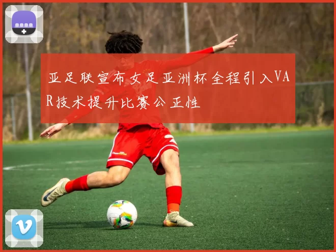 亚足联宣布女足亚洲杯全程引入VAR技术提升比赛公正性