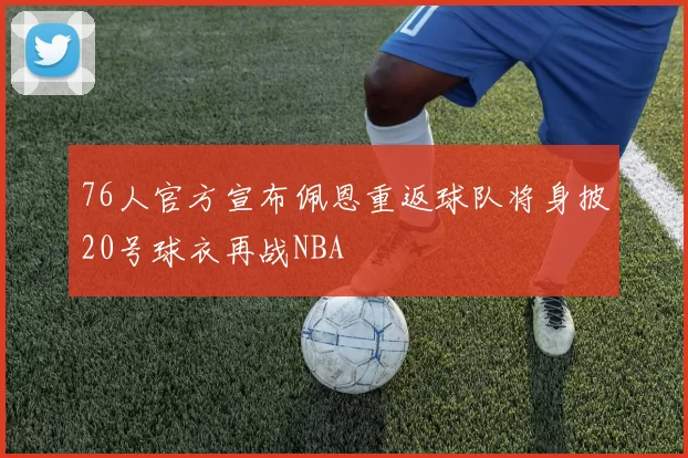 76人官方宣布佩恩重返球队将身披20号球衣再战NBA