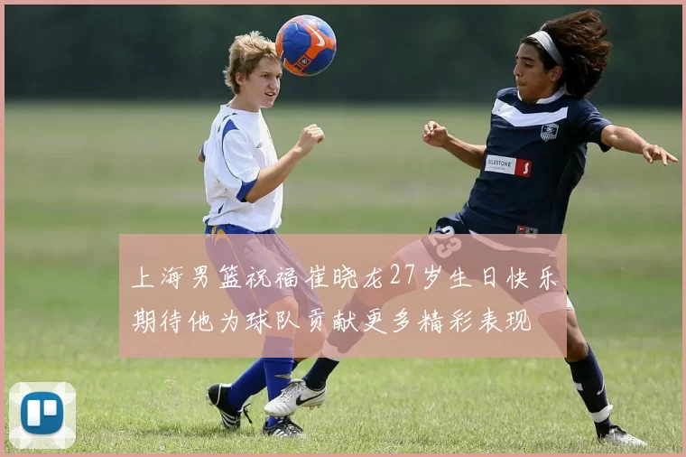 上海男篮祝福崔晓龙27岁生日快乐期待他为球队贡献更多精彩表现