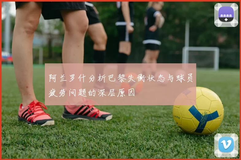 阿兰罗什分析巴黎失衡状态与球员疲劳问题的深层原因
