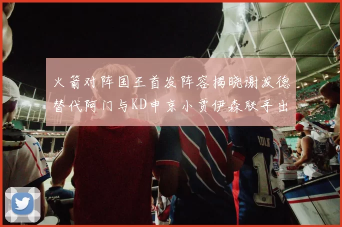 火箭对阵国王首发阵容揭晓谢泼德替代阿门与KD申京小贾伊森联手出战