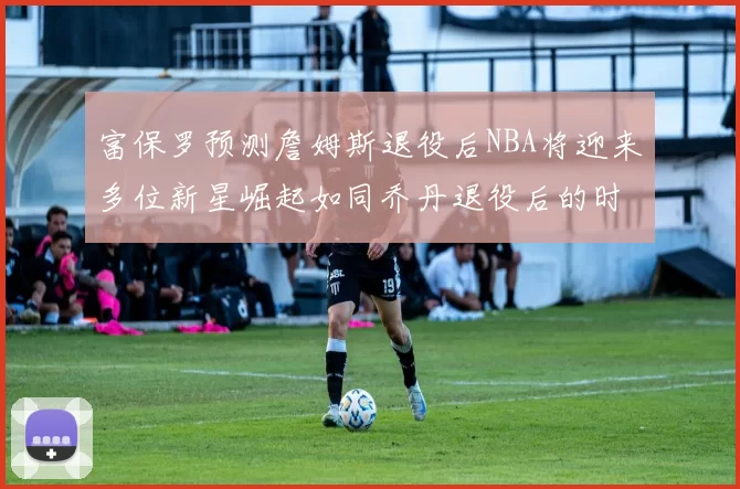 富保罗预测詹姆斯退役后NBA将迎来多位新星崛起如同乔丹退役后的时代