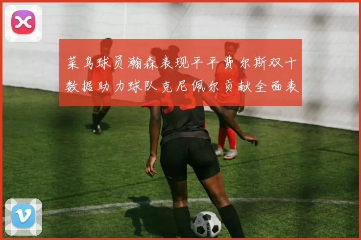 菜鸟球员瀚森表现平平费尔斯双十数据助力球队克尼佩尔贡献全面表现