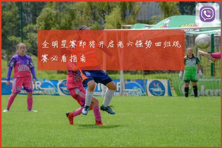 全明星赛即将开启老六强势回归观赛必看指南