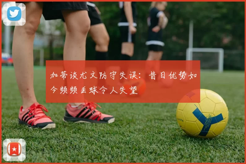 加蒂谈尤文防守失误：昔日优势如今频频丢球令人失望