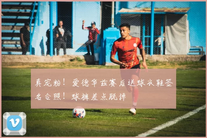 真宠粉！爱德华兹赛后送球衣鞋签名合照！球裤差点脱掉
