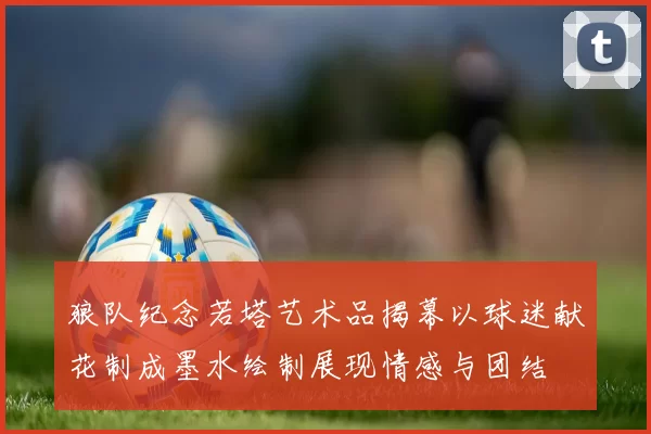 狼队纪念若塔艺术品揭幕以球迷献花制成墨水绘制展现情感与团结