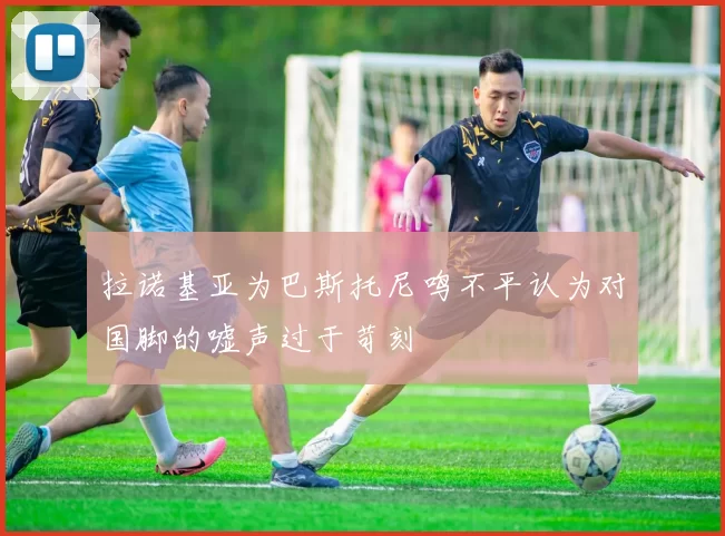拉诺基亚为巴斯托尼鸣不平认为对国脚的嘘声过于苛刻