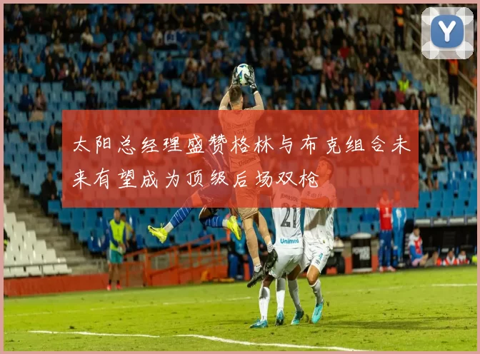 太阳总经理盛赞格林与布克组合未来有望成为顶级后场双枪