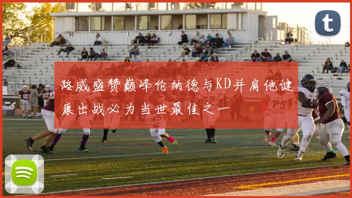 路威盛赞巅峰伦纳德与KD并肩他健康出战必为当世最佳之一