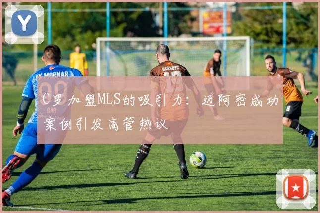 C罗加盟MLS的吸引力：迈阿密成功案例引发高管热议