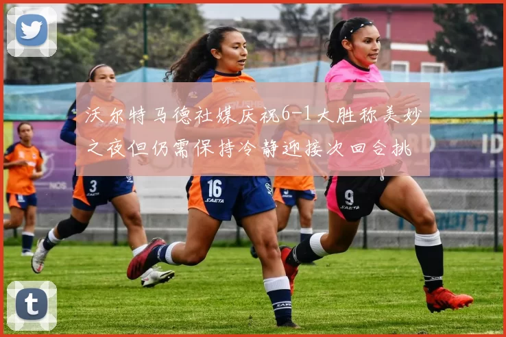 沃尔特马德社媒庆祝6-1大胜称美妙之夜但仍需保持冷静迎接次回合挑战