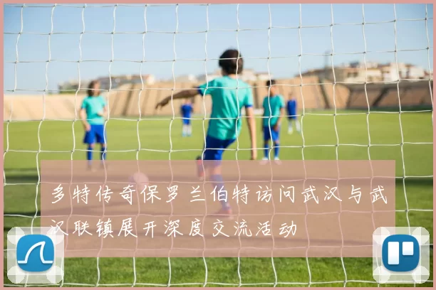 多特传奇保罗兰伯特访问武汉与武汉联镇展开深度交流活动