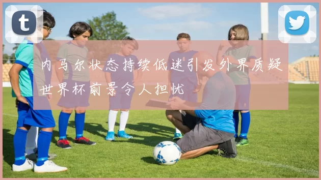 内马尔状态持续低迷引发外界质疑世界杯前景令人担忧