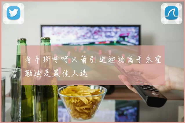 考辛斯呼吁火箭引进控场高手朱霍勒迪是最佳人选