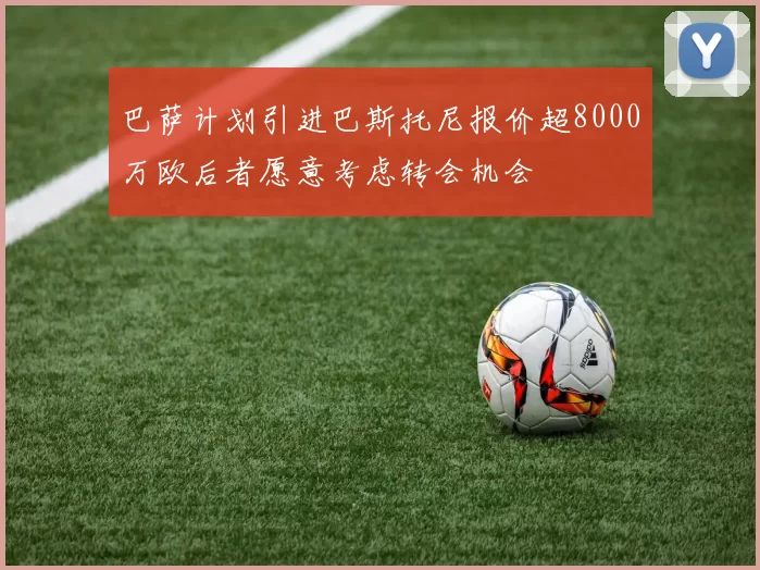 巴萨计划引进巴斯托尼报价超8000万欧后者愿意考虑转会机会