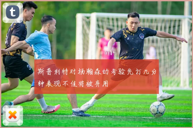 斯普利特对杨瀚森的考验先打几分钟表现不佳将被弃用