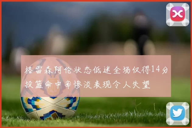格雷森阿伦状态低迷全场仅得14分投篮命中率惨淡表现令人失望