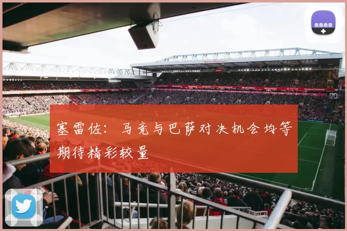 塞雷佐：马竞与巴萨对决机会均等期待精彩较量