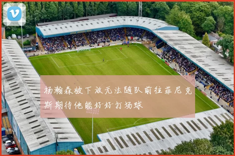 杨瀚森被下放无法随队前往菲尼克斯期待他能好好打场球