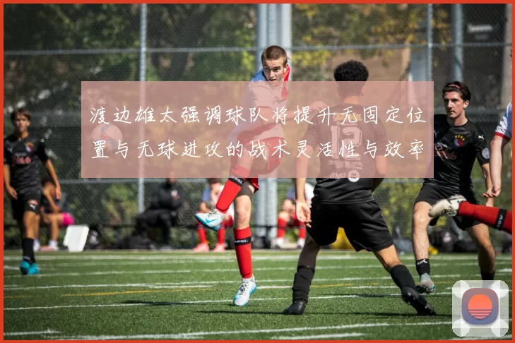 渡边雄太强调球队将提升无固定位置与无球进攻的战术灵活性与效率