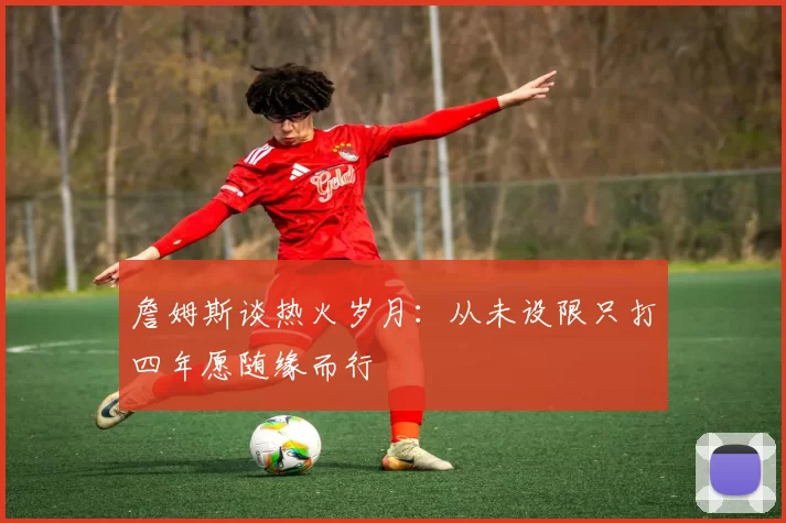 詹姆斯谈热火岁月：从未设限只打四年愿随缘而行