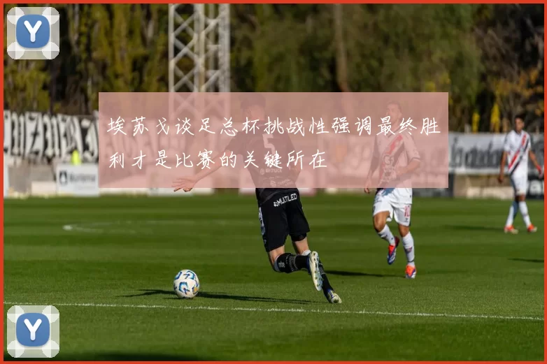 埃苏戈谈足总杯挑战性强调最终胜利才是比赛的关键所在