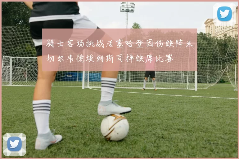 骑士客场挑战活塞哈登因伤缺阵米切尔韦德埃利斯同样缺席比赛