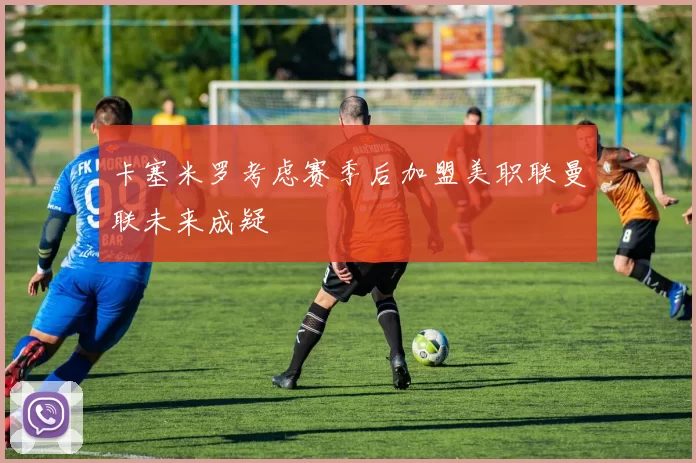 卡塞米罗考虑赛季后加盟美职联曼联未来成疑