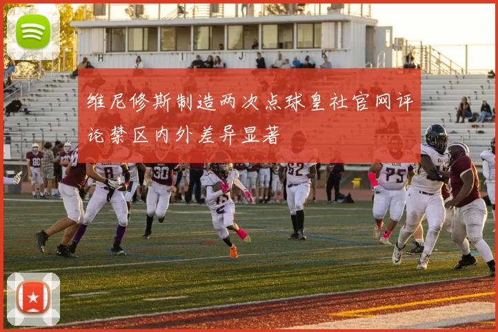 维尼修斯制造两次点球皇社官网评论禁区内外差异显著