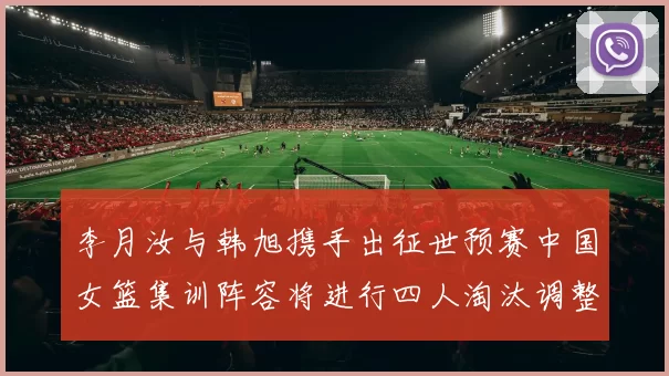 李月汝与韩旭携手出征世预赛中国女篮集训阵容将进行四人淘汰调整